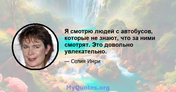 Я смотрю людей с автобусов, которые не знают, что за ними смотрят. Это довольно увлекательно.