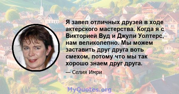 Я завел отличных друзей в ходе актерского мастерства. Когда я с Викторией Вуд и Джули Уолтерс, нам великолепно. Мы можем заставить друг друга воть смехом, потому что мы так хорошо знаем друг друга.