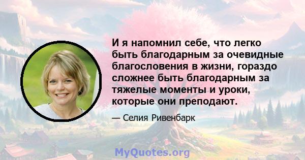 И я напомнил себе, что легко быть благодарным за очевидные благословения в жизни, гораздо сложнее быть благодарным за тяжелые моменты и уроки, которые они преподают.