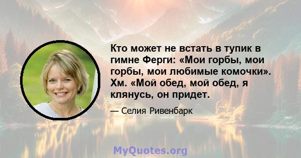 Кто может не встать в тупик в гимне Ферги: «Мои горбы, мои горбы, мои любимые комочки». Хм. «Мой обед, мой обед, я клянусь, он придет.