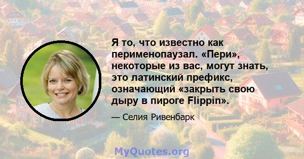 Я то, что известно как перименопаузал. «Пери», некоторые из вас, могут знать, это латинский префикс, означающий «закрыть свою дыру в пироге Flippin».