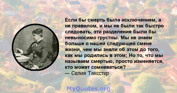 Если бы смерть была исключением, а не правилом, и мы не были так быстро следовать, эти разделения были бы невыносимо грустны. Мы не знаем больше о нашей следующей смене жизни, чем мы знали об этом до того, как мы