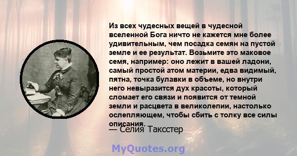 Из всех чудесных вещей в чудесной вселенной Бога ничто не кажется мне более удивительным, чем посадка семян на пустой земле и ее результат. Возьмите это маковое семя, например: оно лежит в вашей ладони, самый простой