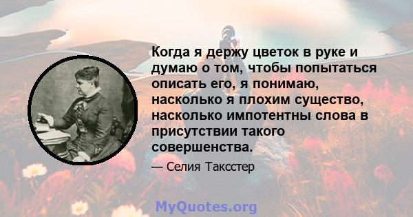 Когда я держу цветок в руке и думаю о том, чтобы попытаться описать его, я понимаю, насколько я плохим существо, насколько импотентны слова в присутствии такого совершенства.