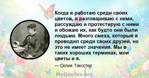 Когда я работаю среди своих цветов, я разговариваю с ними, рассуждаю и протестирую с ними и обожаю их, как будто они были людьми. Много смеха, который я проводил среди своих друзей, но это не имеет значения. Мы в таких