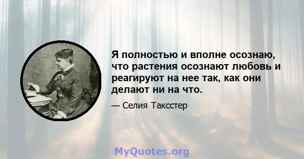 Я полностью и вполне осознаю, что растения осознают любовь и реагируют на нее так, как они делают ни на что.