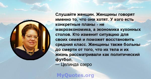 Слушайте женщин. Женщины говорят именно то, что они хотят. У кого есть конкретные планы - не макроэкономика, а экономика кухонных столов. Кто изменит ситуацию для своих семей и поможет восстановить средний класс.