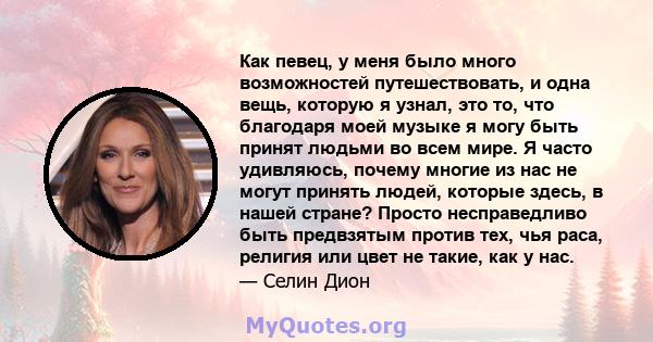 Как певец, у меня было много возможностей путешествовать, и одна вещь, которую я узнал, это то, что благодаря моей музыке я могу быть принят людьми во всем мире. Я часто удивляюсь, почему многие из нас не могут принять