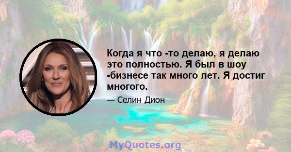 Когда я что -то делаю, я делаю это полностью. Я был в шоу -бизнесе так много лет. Я достиг многого.