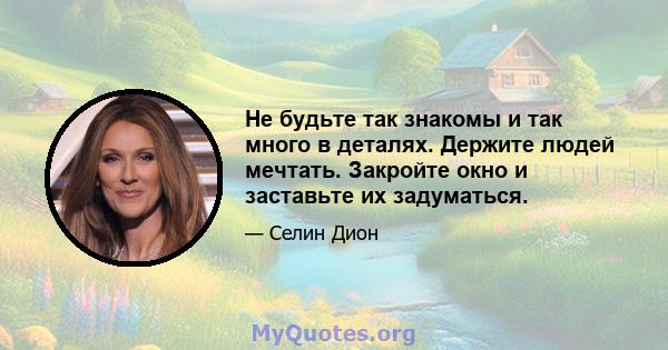 Не будьте так знакомы и так много в деталях. Держите людей мечтать. Закройте окно и заставьте их задуматься.