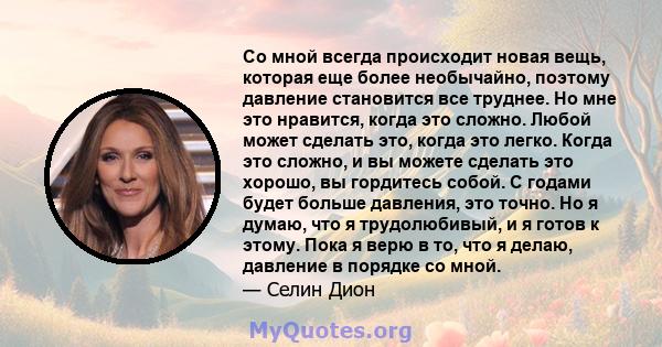 Со мной всегда происходит новая вещь, которая еще более необычайно, поэтому давление становится все труднее. Но мне это нравится, когда это сложно. Любой может сделать это, когда это легко. Когда это сложно, и вы можете 