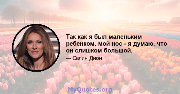 Так как я был маленьким ребенком, мой нос - я думаю, что он слишком большой.