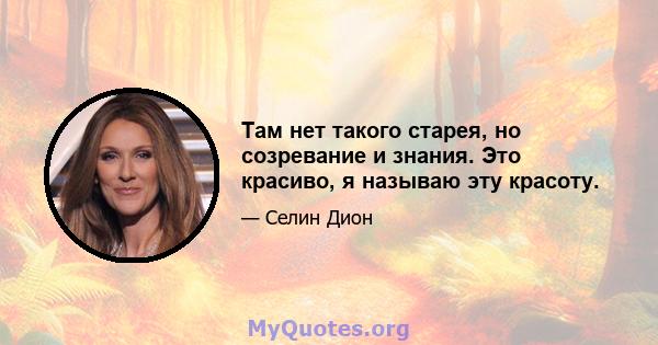 Там нет такого старея, но созревание и знания. Это красиво, я называю эту красоту.