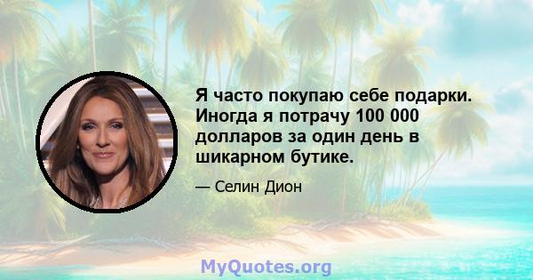 Я часто покупаю себе подарки. Иногда я потрачу 100 000 долларов за один день в шикарном бутике.