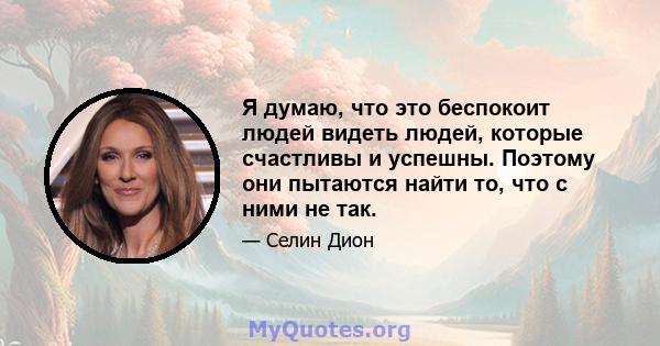 Я думаю, что это беспокоит людей видеть людей, которые счастливы и успешны. Поэтому они пытаются найти то, что с ними не так.