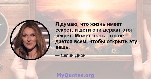 Я думаю, что жизнь имеет секрет, и дети они держат этот секрет. Может быть, это не дается всем, чтобы открыть эту вещь.