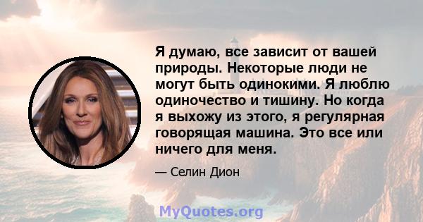 Я думаю, все зависит от вашей природы. Некоторые люди не могут быть одинокими. Я люблю одиночество и тишину. Но когда я выхожу из этого, я регулярная говорящая машина. Это все или ничего для меня.