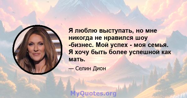 Я люблю выступать, но мне никогда не нравился шоу -бизнес. Мой успех - моя семья. Я хочу быть более успешной как мать.