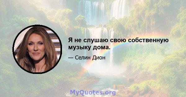 Я не слушаю свою собственную музыку дома.