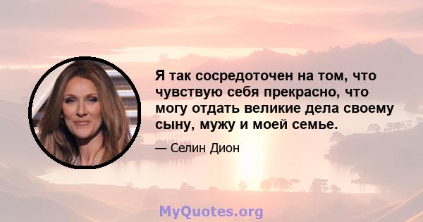 Я так сосредоточен на том, что чувствую себя прекрасно, что могу отдать великие дела своему сыну, мужу и моей семье.