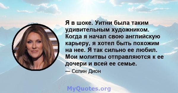 Я в шоке. Уитни была таким удивительным художником. Когда я начал свою английскую карьеру, я хотел быть похожим на нее. Я так сильно ее любил. Мои молитвы отправляются к ее дочери и всей ее семье.