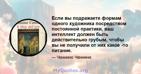 Если вы подражаете формам одного художника посредством постоянной практики, ваш интеллект должен быть действительно грубым, чтобы вы не получили от них какое -то питание.