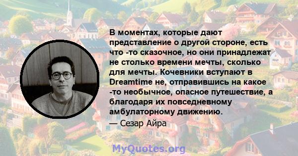 В моментах, которые дают представление о другой стороне, есть что -то сказочное, но они принадлежат не столько времени мечты, сколько для мечты. Кочевники вступают в Dreamtime не, отправившись на какое -то необычное,