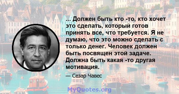 ... Должен быть кто -то, кто хочет это сделать, который готов принять все, что требуется. Я не думаю, что это можно сделать с только денег. Человек должен быть посвящен этой задаче. Должна быть какая -то другая