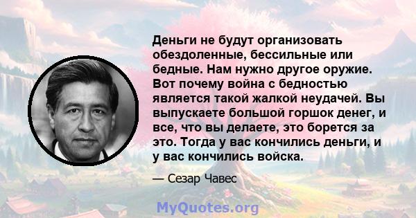 Деньги не будут организовать обездоленные, бессильные или бедные. Нам нужно другое оружие. Вот почему война с бедностью является такой жалкой неудачей. Вы выпускаете большой горшок денег, и все, что вы делаете, это