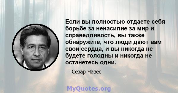 Если вы полностью отдаете себя борьбе за ненасилие за мир и справедливость, вы также обнаружите, что люди дают вам свои сердца, и вы никогда не будете голодны и никогда не останетесь одни.