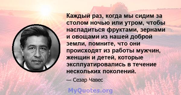 Каждый раз, когда мы сидим за столом ночью или утром, чтобы насладиться фруктами, зернами и овощами из нашей доброй земли, помните, что они происходят из работы мужчин, женщин и детей, которые эксплуатировались в