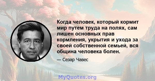 Когда человек, который кормит мир путем труда на полях, сам лишен основных прав кормления, укрытия и ухода за своей собственной семьей, вся община человека болен.