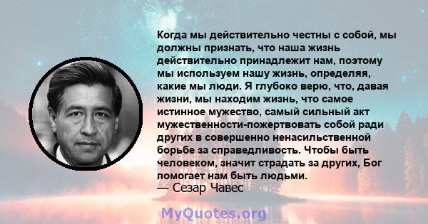 Когда мы действительно честны с собой, мы должны признать, что наша жизнь действительно принадлежит нам, поэтому мы используем нашу жизнь, определяя, какие мы люди. Я глубоко верю, что, давая жизни, мы находим жизнь,