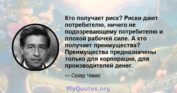 Кто получает риск? Риски дают потребителю, ничего не подозревающему потребителю и плохой рабочей силе. А кто получает преимущества? Преимущества предназначены только для корпораций, для производителей денег.