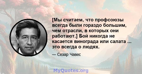 [Мы считаем, что профсоюзы всегда были гораздо большим, чем отрасли, в которых они работают.] Бой никогда не касается винограда или салата ... это всегда о людях.