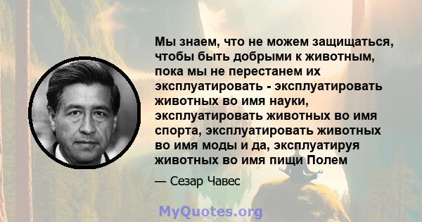 Мы знаем, что не можем защищаться, чтобы быть добрыми к животным, пока мы не перестанем их эксплуатировать - эксплуатировать животных во имя науки, эксплуатировать животных во имя спорта, эксплуатировать животных во имя 