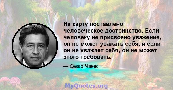 На карту поставлено человеческое достоинство. Если человеку не присвоено уважение, он не может уважать себя, и если он не уважает себя, он не может этого требовать.