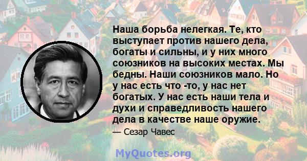 Наша борьба нелегкая. Те, кто выступает против нашего дела, богаты и сильны, и у них много союзников на высоких местах. Мы бедны. Наши союзников мало. Но у нас есть что -то, у нас нет богатых. У нас есть наши тела и