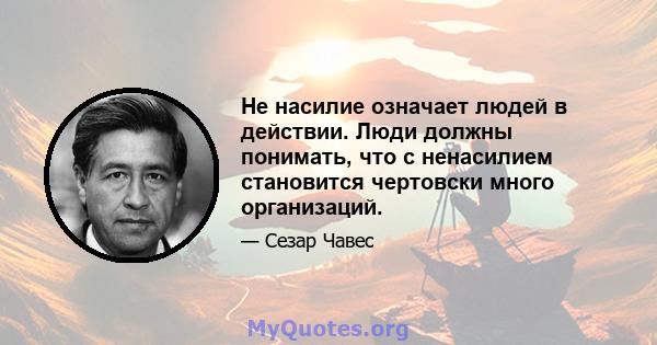 Не насилие означает людей в действии. Люди должны понимать, что с ненасилием становится чертовски много организаций.