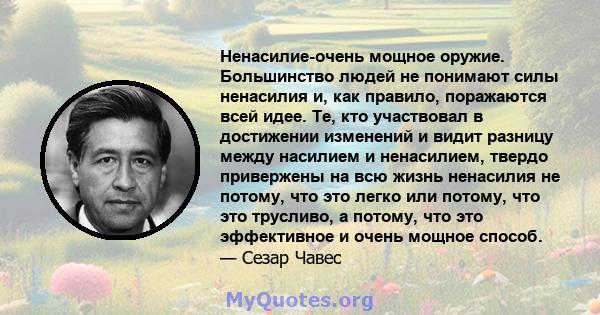 Ненасилие-очень мощное оружие. Большинство людей не понимают силы ненасилия и, как правило, поражаются всей идее. Те, кто участвовал в достижении изменений и видит разницу между насилием и ненасилием, твердо привержены