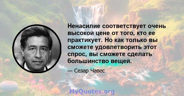 Ненасилие соответствует очень высокой цене от того, кто ее практикует. Но как только вы сможете удовлетворить этот спрос, вы сможете сделать большинство вещей.