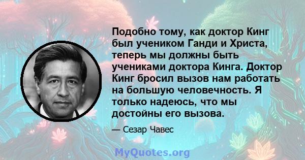 Подобно тому, как доктор Кинг был учеником Ганди и Христа, теперь мы должны быть учениками доктора Кинга. Доктор Кинг бросил вызов нам работать на большую человечность. Я только надеюсь, что мы достойны его вызова.