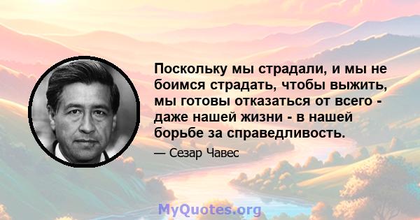 Поскольку мы страдали, и мы не боимся страдать, чтобы выжить, мы готовы отказаться от всего - даже нашей жизни - в нашей борьбе за справедливость.