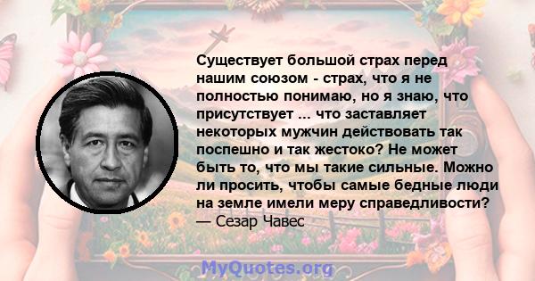 Существует большой страх перед нашим союзом - страх, что я не полностью понимаю, но я знаю, что присутствует ... что заставляет некоторых мужчин действовать так поспешно и так жестоко? Не может быть то, что мы такие