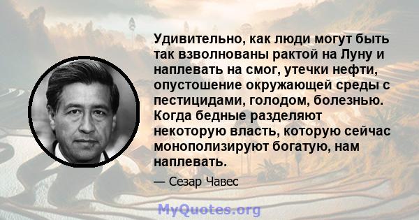 Удивительно, как люди могут быть так взволнованы рактой на Луну и наплевать на смог, утечки нефти, опустошение окружающей среды с пестицидами, голодом, болезнью. Когда бедные разделяют некоторую власть, которую сейчас