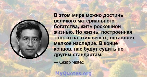 В этом мире можно достичь великого материального богатства, жить роскошной жизнью. Но жизнь, построенная только на этих вещах, оставляет мелкое наследие. В конце концов, нас будут судить по другим стандартам.