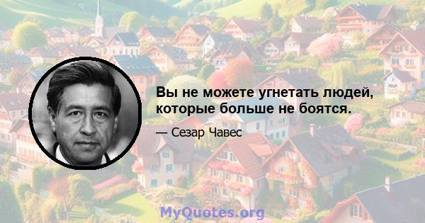 Вы не можете угнетать людей, которые больше не боятся.