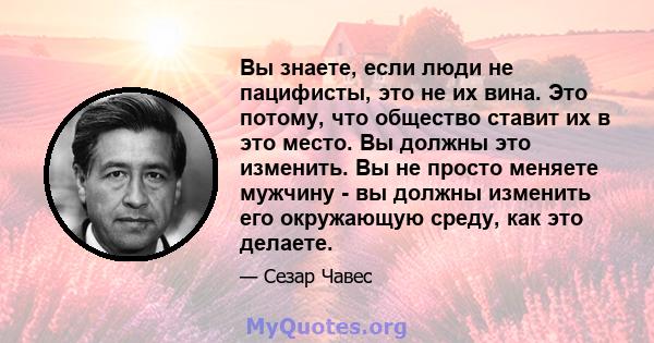 Вы знаете, если люди не пацифисты, это не их вина. Это потому, что общество ставит их в это место. Вы должны это изменить. Вы не просто меняете мужчину - вы должны изменить его окружающую среду, как это делаете.