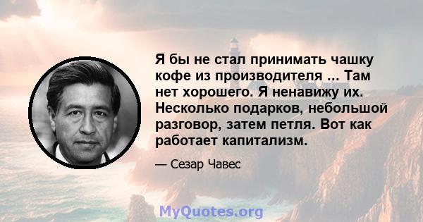 Я бы не стал принимать чашку кофе из производителя ... Там нет хорошего. Я ненавижу их. Несколько подарков, небольшой разговор, затем петля. Вот как работает капитализм.