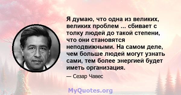 Я думаю, что одна из великих, великих проблем ... сбивает с толку людей до такой степени, что они становятся неподвижными. На самом деле, чем больше людей могут узнать сами, тем более энергией будет иметь организация.